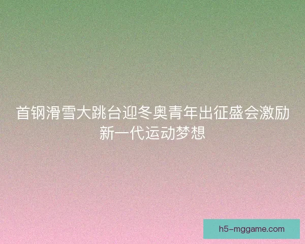 首钢滑雪大跳台迎冬奥青年出征盛会激励新一代运动梦想