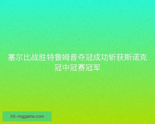 塞尔比战胜特鲁姆普夺冠成功斩获斯诺克冠中冠赛冠军